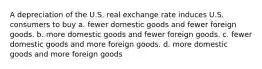 A depreciation of the U.S. real exchange rate induces U.S. consumers to buy a. fewer domestic goods and fewer foreign goods. b. more domestic goods and fewer foreign goods. c. fewer domestic goods and more foreign goods. d. more domestic goods and more foreign goods