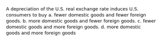 A depreciation of the U.S. real exchange rate induces U.S. consumers to buy a. fewer domestic goods and fewer foreign goods. b. more domestic goods and fewer foreign goods. c. fewer domestic goods and more foreign goods. d. more domestic goods and more foreign goods