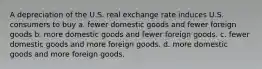 A depreciation of the U.S. real exchange rate induces U.S. consumers to buy a. fewer domestic goods and fewer foreign goods b. more domestic goods and fewer foreign goods. c. fewer domestic goods and more foreign goods. d. more domestic goods and more foreign goods.