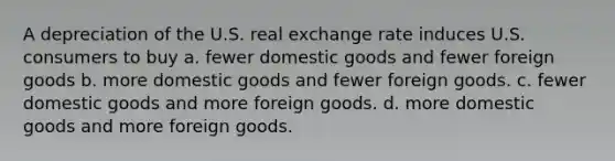 A depreciation of the U.S. real exchange rate induces U.S. consumers to buy a. fewer domestic goods and fewer foreign goods b. more domestic goods and fewer foreign goods. c. fewer domestic goods and more foreign goods. d. more domestic goods and more foreign goods.