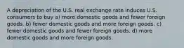 A depreciation of the U.S. real exchange rate induces U.S. consumers to buy a) more domestic goods and fewer foreign goods. b) fewer domestic goods and more foreign goods. c) fewer domestic goods and fewer foreign goods. d) more domestic goods and more foreign goods.