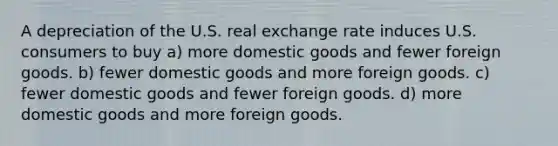 A depreciation of the U.S. real exchange rate induces U.S. consumers to buy a) more domestic goods and fewer foreign goods. b) fewer domestic goods and more foreign goods. c) fewer domestic goods and fewer foreign goods. d) more domestic goods and more foreign goods.