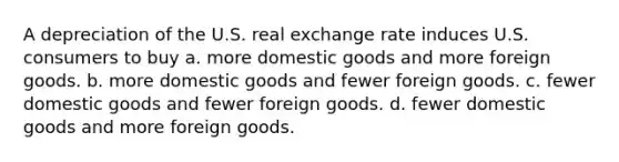 A depreciation of the U.S. real exchange rate induces U.S. consumers to buy a. more domestic goods and more foreign goods. b. more domestic goods and fewer foreign goods. c. fewer domestic goods and fewer foreign goods. d. fewer domestic goods and more foreign goods.