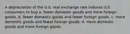 A depreciation of the U.S. real exchange rate induces U.S. consumers to buy a. fewer domestic goods and more foreign goods. b. fewer domestic goods and fewer foreign goods. c. more domestic goods and fewer foreign goods. d. more domestic goods and more foreign goods.