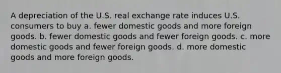 A depreciation of the U.S. real exchange rate induces U.S. consumers to buy a. fewer domestic goods and more foreign goods. b. fewer domestic goods and fewer foreign goods. c. more domestic goods and fewer foreign goods. d. more domestic goods and more foreign goods.