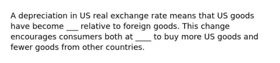 A depreciation in US real exchange rate means that US goods have become ___ relative to foreign goods. This change encourages consumers both at ____ to buy more US goods and fewer goods from other countries.