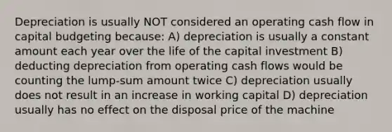 Depreciation is usually NOT considered an operating cash flow in capital budgeting because: A) depreciation is usually a constant amount each year over the life of the capital investment B) deducting depreciation from operating cash flows would be counting the lump-sum amount twice C) depreciation usually does not result in an increase in working capital D) depreciation usually has no effect on the disposal price of the machine