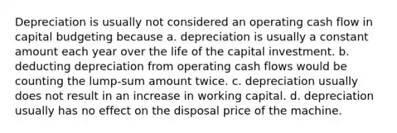 Depreciation is usually not considered an operating cash flow in capital budgeting because a. depreciation is usually a constant amount each year over the life of the capital investment. b. deducting depreciation from operating cash flows would be counting the lump-sum amount twice. c. depreciation usually does not result in an increase in working capital. d. depreciation usually has no effect on the disposal price of the machine.