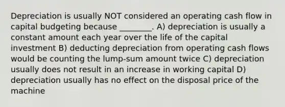 Depreciation is usually NOT considered an operating cash flow in capital budgeting because ________. A) depreciation is usually a constant amount each year over the life of the capital investment B) deducting depreciation from operating cash flows would be counting the lump-sum amount twice C) depreciation usually does not result in an increase in working capital D) depreciation usually has no effect on the disposal price of the machine