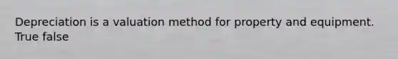 Depreciation is a valuation method for property and equipment. True false