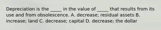 Depreciation is the​ _____ in the value of​ _____ that results from its use and from obsolescence. A. decrease; residual assets B. ​increase; land C. decrease; capital D. decrease; the dollar