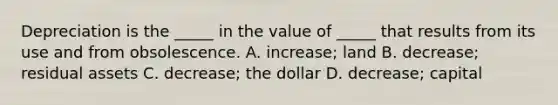 Depreciation is the _____ in the value of _____ that results from its use and from obsolescence. A. increase; land B. decrease; residual assets C. decrease; the dollar D. decrease; capital