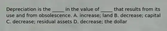 Depreciation is the​ _____ in the value of​ _____ that results from its use and from obsolescence. A. ​increase; land B. decrease; capital C. decrease; residual assets D. decrease; the dollar