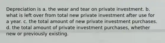 Depreciation is a. the wear and tear on private investment. b. what is left over from total new private investment after use for a year. c. the total amount of new private investment purchases. d. the total amount of private investment purchases, whether new or previously existing.