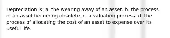 Depreciation is: a. the wearing away of an asset. b. the process of an asset becoming obsolete. c. a valuation process. d. the process of allocating the cost of an asset to expense over its useful life.