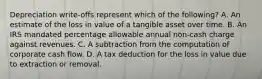 Depreciation write-offs represent which of the following? A. An estimate of the loss in value of a tangible asset over time. B. An IRS mandated percentage allowable annual non-cash charge against revenues. C. A subtraction from the computation of corporate cash flow. D. A tax deduction for the loss in value due to extraction or removal.