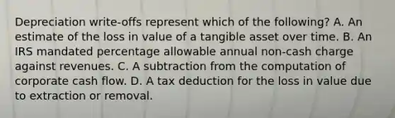 Depreciation write-offs represent which of the following? A. An estimate of the loss in value of a tangible asset over time. B. An IRS mandated percentage allowable annual non-cash charge against revenues. C. A subtraction from the computation of corporate cash flow. D. A tax deduction for the loss in value due to extraction or removal.