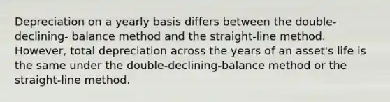 Depreciation on a yearly basis differs between the double-declining- balance method and the straight-line method. However, total depreciation across the years of an asset's life is the same under the double-declining-balance method or the straight-line method.