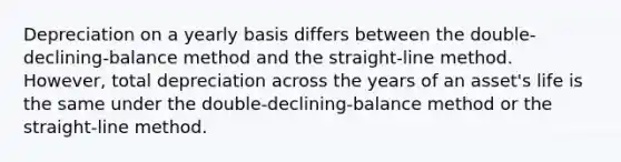 Depreciation on a yearly basis differs between the double-declining-balance method and the straight-line method. However, total depreciation across the years of an asset's life is the same under the double-declining-balance method or the straight-line method.