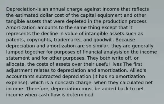 Depreciation-is an annual charge against income that reflects the estimated dollar cost of the capital equipment and other tangible assets that were depleted in the production process Amortization-amounts to the same thing except that it represents the decline in value of intangible assets such as patents, copyrights, trademarks, and goodwill. Because depreciation and amortization are so similar, they are generally lumped together for purposes of financial analysis on the income statement and for other purposes. They both write off, or allocate, the costs of assets over their useful lives The first adjustment relates to depreciation and amortization. Allied's accountants subtracted depreciation (it has no amortization expense), which is a noncash charge, when they calculated net income. Therefore, depreciation must be added back to net income when cash flow is determined