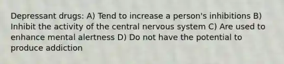 Depressant drugs: A) Tend to increase a person's inhibitions B) Inhibit the activity of the central nervous system C) Are used to enhance mental alertness D) Do not have the potential to produce addiction