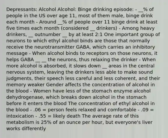 Depressants: Alcohol Alcohol: Binge drinking episode: - __% of people in the US over age 11, most of them male, binge drink each month - Around __% of people over 11 binge drink at least five times each month (considered __ drinkers) - Among heavy drinkers, __ outnumber __ by at least 2:1 One important group of neurons to which ethyl alcohol binds are those that normally receive the neurotransmitter GABA, which carries an inhibitory message - When alcohol binds to receptors on those neurons, it helps GABA __ __ the neurons, thus relaxing the drinker - When more alcohol is absorbed, it slows down __ areas in the central nervous system, leaving the drinkers less able to make sound judgments, their speech less careful and less coherent, and their memory weaker Gender affects the concentration of alcohol in the blood - Women have less of the stomach enzyme alcohol dehydrogenase, which breaks down alcohol in the stomach before it enters the blood The concentration of ethyl alcohol in the blood - .06 = person feels relaxed and comfortable - .09 = intoxication - .55 = likely death The average rate of this metabolism is 25% of an ounce per hour, but everyone's liver works differently