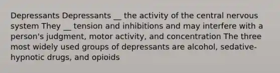 Depressants Depressants __ the activity of the central nervous system They __ tension and inhibitions and may interfere with a person's judgment, motor activity, and concentration The three most widely used groups of depressants are alcohol, sedative-hypnotic drugs, and opioids