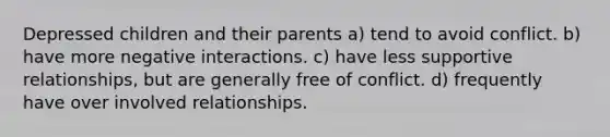 Depressed children and their parents a) tend to avoid conflict. b) have more negative interactions. c) have less supportive relationships, but are generally free of conflict. d) frequently have over involved relationships.