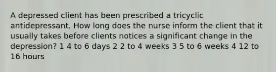 A depressed client has been prescribed a tricyclic antidepressant. How long does the nurse inform the client that it usually takes before clients notices a significant change in the depression? 1 4 to 6 days 2 2 to 4 weeks 3 5 to 6 weeks 4 12 to 16 hours