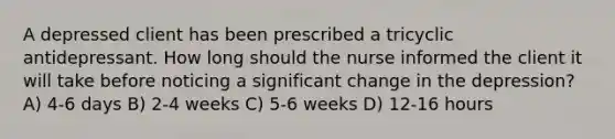 A depressed client has been prescribed a tricyclic antidepressant. How long should the nurse informed the client it will take before noticing a significant change in the depression? A) 4-6 days B) 2-4 weeks C) 5-6 weeks D) 12-16 hours