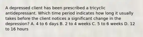 A depressed client has been prescribed a tricyclic antidepressant. Which time period indicates how long it usually takes before the client notices a significant change in the depression? A. 4 to 6 days B. 2 to 4 weeks C. 5 to 6 weeks D. 12 to 16 hours