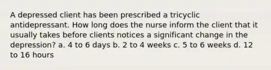 A depressed client has been prescribed a tricyclic antidepressant. How long does the nurse inform the client that it usually takes before clients notices a significant change in the depression? a. 4 to 6 days b. 2 to 4 weeks c. 5 to 6 weeks d. 12 to 16 hours