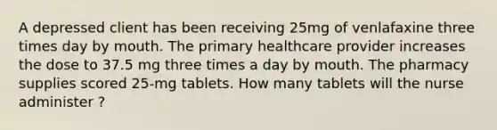 A depressed client has been receiving 25mg of venlafaxine three times day by mouth. The primary healthcare provider increases the dose to 37.5 mg three times a day by mouth. The pharmacy supplies scored 25-mg tablets. How many tablets will the nurse administer ?