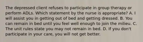 The depressed client refuses to participate in group therapy or perform ADLs. Which statement by the nurse is appropriate? A. I will assist you in getting out of bed and getting dressed. B. You can remain in bed until you feel well enough to join the milieu. C. The unit rules state you may not remain in bed. D. If you don't participate in your care, you will not get better.