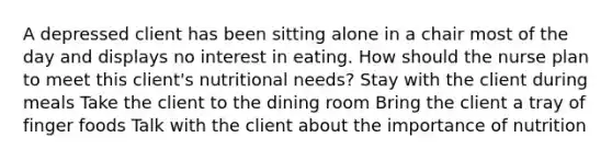 A depressed client has been sitting alone in a chair most of the day and displays no interest in eating. How should the nurse plan to meet this client's nutritional needs? Stay with the client during meals Take the client to the dining room Bring the client a tray of finger foods Talk with the client about the importance of nutrition