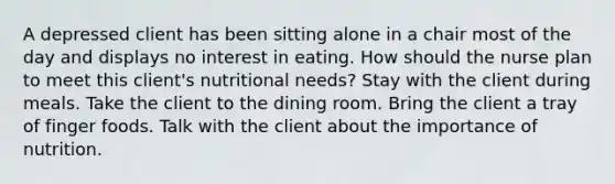 A depressed client has been sitting alone in a chair most of the day and displays no interest in eating. How should the nurse plan to meet this client's nutritional needs? Stay with the client during meals. Take the client to the dining room. Bring the client a tray of finger foods. Talk with the client about the importance of nutrition.