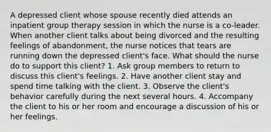 A depressed client whose spouse recently died attends an inpatient group therapy session in which the nurse is a co-leader. When another client talks about being divorced and the resulting feelings of abandonment, the nurse notices that tears are running down the depressed client's face. What should the nurse do to support this client? 1. Ask group members to return to discuss this client's feelings. 2. Have another client stay and spend time talking with the client. 3. Observe the client's behavior carefully during the next several hours. 4. Accompany the client to his or her room and encourage a discussion of his or her feelings.