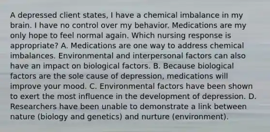 A depressed client states, I have a chemical imbalance in my brain. I have no control over my behavior. Medications are my only hope to feel normal again. Which nursing response is appropriate? A. Medications are one way to address chemical imbalances. Environmental and interpersonal factors can also have an impact on biological factors. B. Because biological factors are the sole cause of depression, medications will improve your mood. C. Environmental factors have been shown to exert the most influence in the development of depression. D. Researchers have been unable to demonstrate a link between nature (biology and genetics) and nurture (environment).