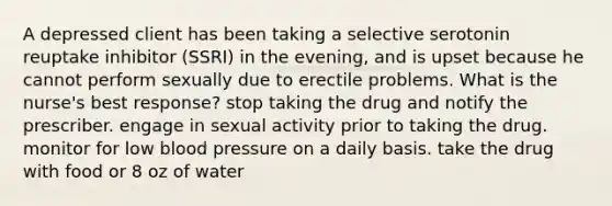 A depressed client has been taking a selective serotonin reuptake inhibitor (SSRI) in the evening, and is upset because he cannot perform sexually due to erectile problems. What is the nurse's best response? stop taking the drug and notify the prescriber. engage in sexual activity prior to taking the drug. monitor for low blood pressure on a daily basis. take the drug with food or 8 oz of water