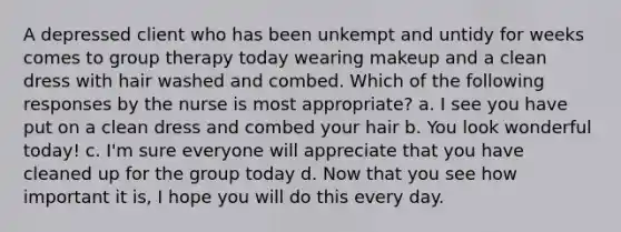 A depressed client who has been unkempt and untidy for weeks comes to group therapy today wearing makeup and a clean dress with hair washed and combed. Which of the following responses by the nurse is most appropriate? a. I see you have put on a clean dress and combed your hair b. You look wonderful today! c. I'm sure everyone will appreciate that you have cleaned up for the group today d. Now that you see how important it is, I hope you will do this every day.