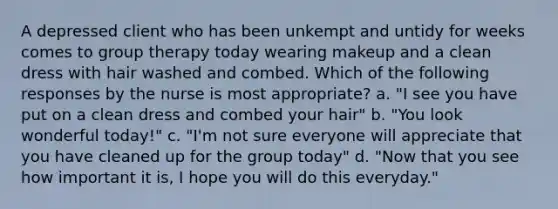 A depressed client who has been unkempt and untidy for weeks comes to group therapy today wearing makeup and a clean dress with hair washed and combed. Which of the following responses by the nurse is most appropriate? a. "I see you have put on a clean dress and combed your hair" b. "You look wonderful today!" c. "I'm not sure everyone will appreciate that you have cleaned up for the group today" d. "Now that you see how important it is, I hope you will do this everyday."