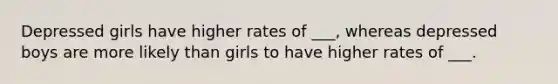 Depressed girls have higher rates of ___, whereas depressed boys are more likely than girls to have higher rates of ___.