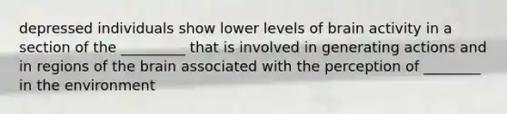 depressed individuals show lower levels of brain activity in a section of the _________ that is involved in generating actions and in regions of the brain associated with the perception of ________ in the environment