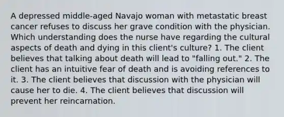 A depressed middle-aged Navajo woman with metastatic breast cancer refuses to discuss her grave condition with the physician. Which understanding does the nurse have regarding the cultural aspects of death and dying in this client's culture? 1. The client believes that talking about death will lead to "falling out." 2. The client has an intuitive fear of death and is avoiding references to it. 3. The client believes that discussion with the physician will cause her to die. 4. The client believes that discussion will prevent her reincarnation.