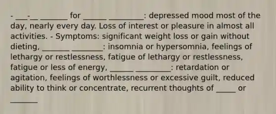 - ___-__ _______ for ______ _________: depressed mood most of the day, nearly every day. Loss of interest or pleasure in almost all activities. - Symptoms: significant weight loss or gain without dieting, _______ ________: insomnia or hypersomnia, feelings of lethargy or restlessness, fatigue of lethargy or restlessness, fatigue or less of energy, ______ _________: retardation or agitation, feelings of worthlessness or excessive guilt, reduced ability to think or concentrate, recurrent thoughts of _____ or _______