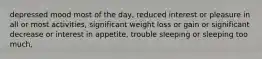 depressed mood most of the day, reduced interest or pleasure in all or most activities, significant weight loss or gain or significant decrease or interest in appetite, trouble sleeping or sleeping too much,