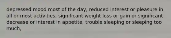 depressed mood most of the day, reduced interest or pleasure in all or most activities, significant weight loss or gain or significant decrease or interest in appetite, trouble sleeping or sleeping too much,