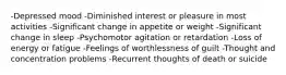 -Depressed mood -Diminished interest or pleasure in most activities -Significant change in appetite or weight -Significant change in sleep -Psychomotor agitation or retardation -Loss of energy or fatigue -Feelings of worthlessness of guilt -Thought and concentration problems -Recurrent thoughts of death or suicide