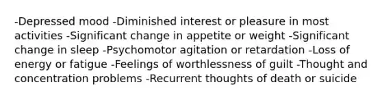 -Depressed mood -Diminished interest or pleasure in most activities -Significant change in appetite or weight -Significant change in sleep -Psychomotor agitation or retardation -Loss of energy or fatigue -Feelings of worthlessness of guilt -Thought and concentration problems -Recurrent thoughts of death or suicide