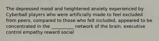 The depressed mood and heightened anxiety experienced by Cyberball players who were artificially made to feel excluded from peers, compared to those who felt included, appeared to be concentrated in the __________ network of the brain. executive control empathy reward social